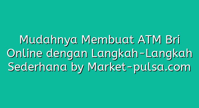 Mudahnya Membuat ATM Bri Online dengan Langkah-Langkah Sederhana