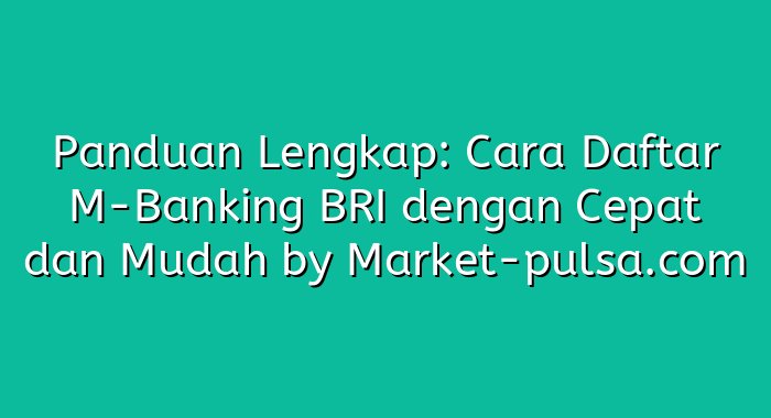 Panduan Lengkap: Cara Daftar M-Banking BRI dengan Cepat dan Mudah