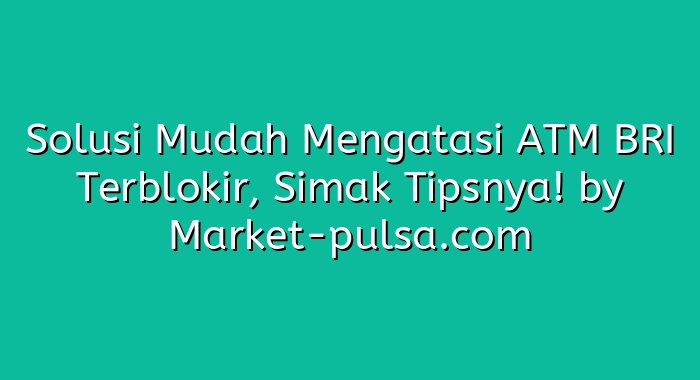 Solusi Mudah Mengatasi ATM BRI Terblokir, Simak Tipsnya!