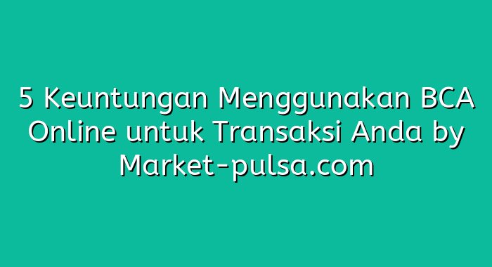 5 Keuntungan Menggunakan BCA Online untuk Transaksi Anda