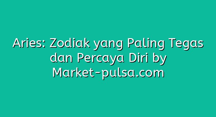 Aries: Zodiak yang Paling Tegas dan Percaya Diri