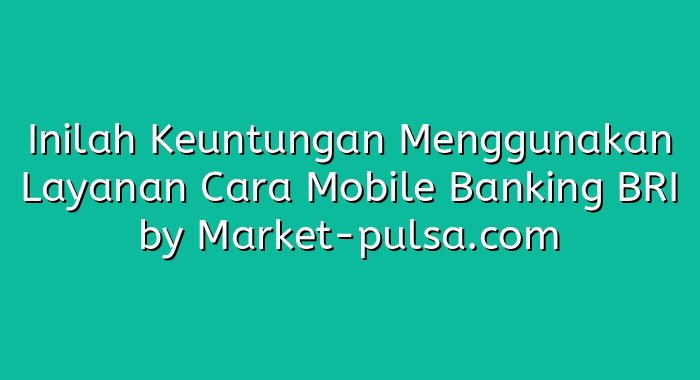 Inilah Keuntungan Menggunakan Layanan Cara Mobile Banking BRI
