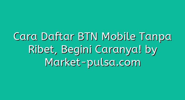 Cara Daftar BTN Mobile Tanpa Ribet, Begini Caranya!