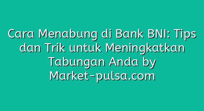 Cara Menabung di Bank BNI: Tips dan Trik untuk Meningkatkan Tabungan Anda