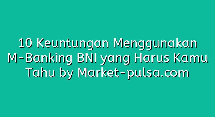 10 Keuntungan Menggunakan M-Banking BNI yang Harus Kamu Tahu