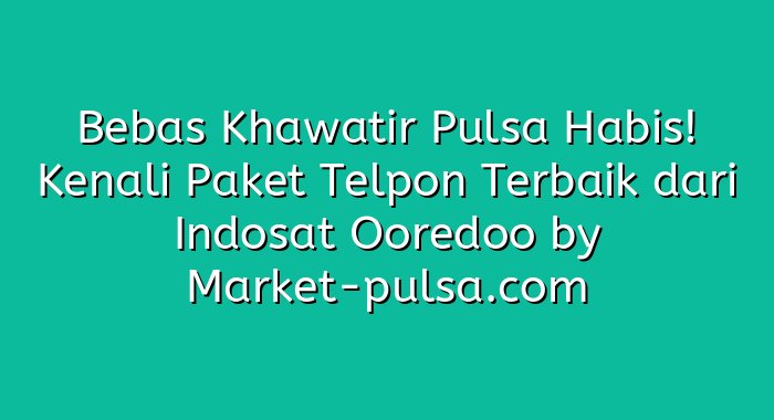 Bebas Khawatir Pulsa Habis! Kenali Paket Telpon Terbaik dari Indosat Ooredoo