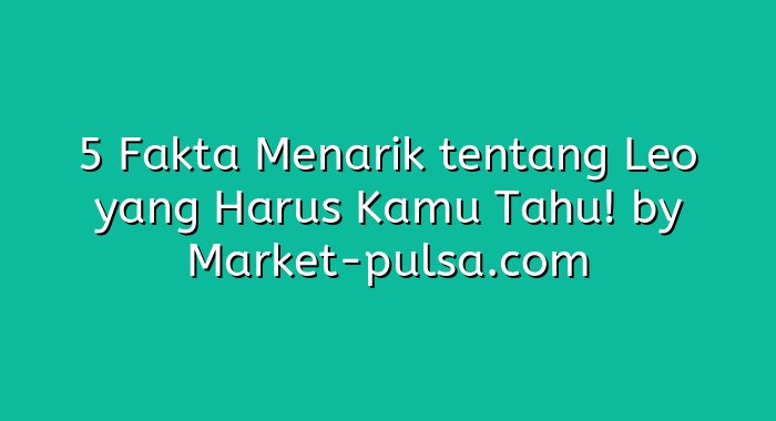 5 Fakta Menarik tentang Leo yang Harus Kamu Tahu!