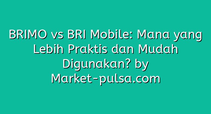 BRIMO vs BRI Mobile: Mana yang Lebih Praktis dan Mudah Digunakan?