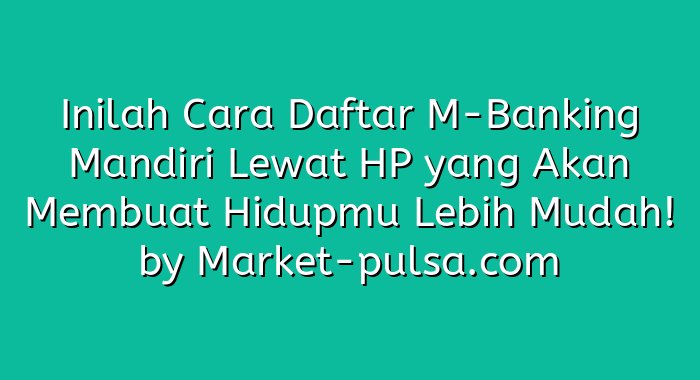Inilah Cara Daftar M-Banking Mandiri Lewat HP yang Akan Membuat Hidupmu Lebih Mudah!
