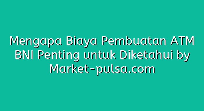 Mengapa Biaya Pembuatan ATM BNI Penting untuk Diketahui