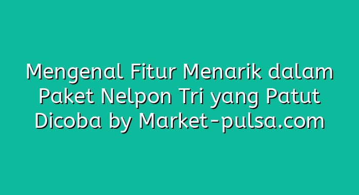 Mengenal Fitur Menarik dalam Paket Nelpon Tri yang Patut Dicoba