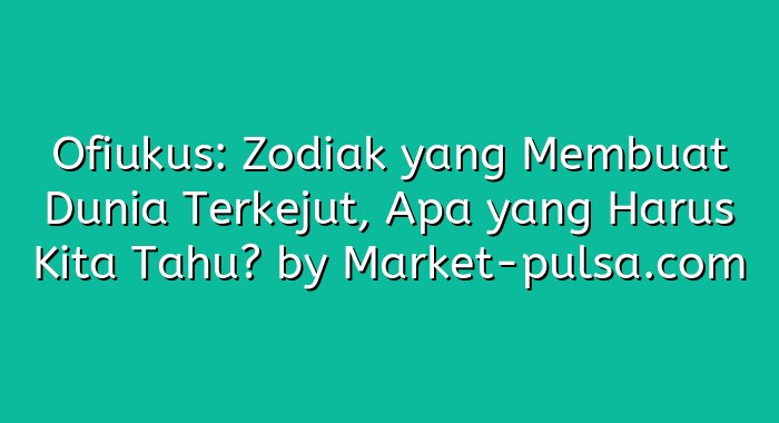 Ofiukus: Zodiak yang Membuat Dunia Terkejut, Apa yang Harus Kita Tahu?