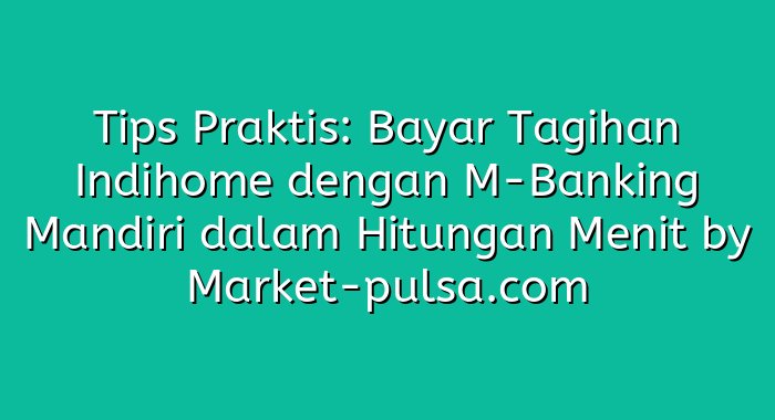 Tips Praktis: Bayar Tagihan Indihome dengan M-Banking Mandiri dalam Hitungan Menit