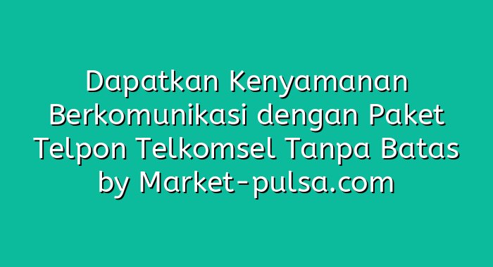 Dapatkan Kenyamanan Berkomunikasi dengan Paket Telpon Telkomsel Tanpa Batas