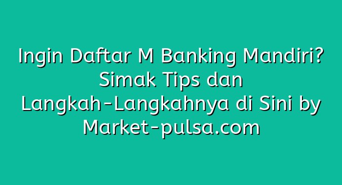 Ingin Daftar M Banking Mandiri? Simak Tips dan Langkah-Langkahnya di Sini