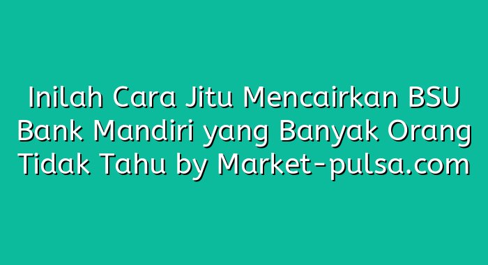 Inilah Cara Jitu Mencairkan BSU Bank Mandiri yang Banyak Orang Tidak Tahu