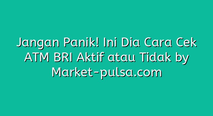 Jangan Panik! Ini Dia Cara Cek ATM BRI Aktif atau Tidak