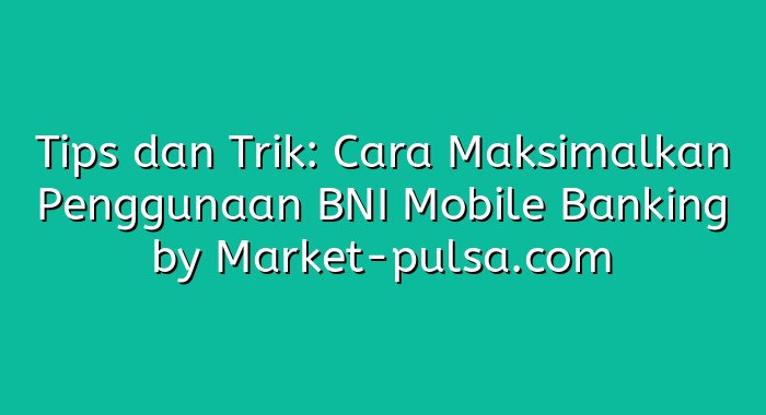 Tips dan Trik: Cara Maksimalkan Penggunaan BNI Mobile Banking