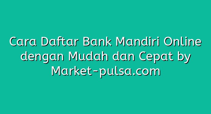 Cara Daftar Bank Mandiri Online dengan Mudah dan Cepat
