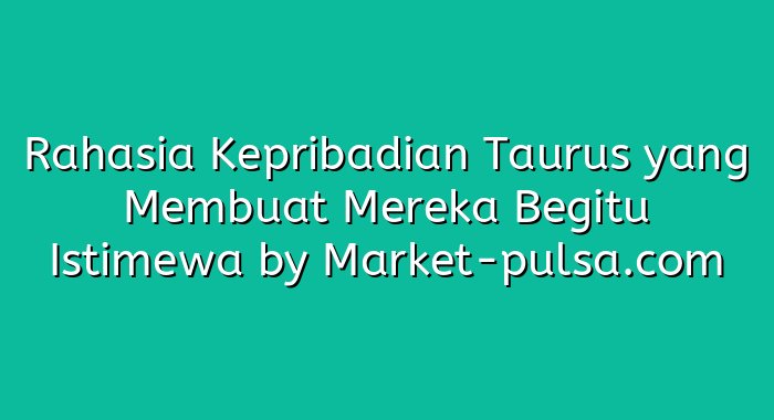 Rahasia Kepribadian Taurus yang Membuat Mereka Begitu Istimewa
