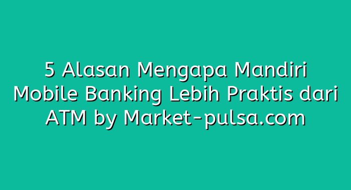 5 Alasan Mengapa Mandiri Mobile Banking Lebih Praktis dari ATM