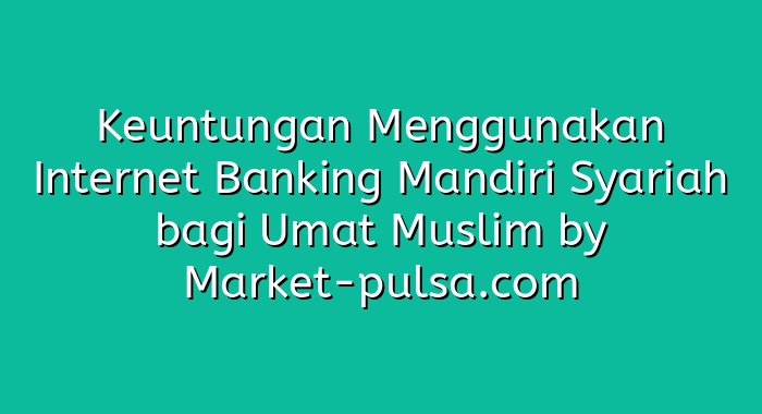 Keuntungan Menggunakan Internet Banking Mandiri Syariah bagi Umat Muslim